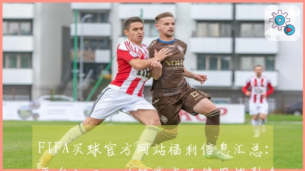 FIFA买球官方网站福利信息汇总：平台入口、功能亮点及使用指引全方位解读