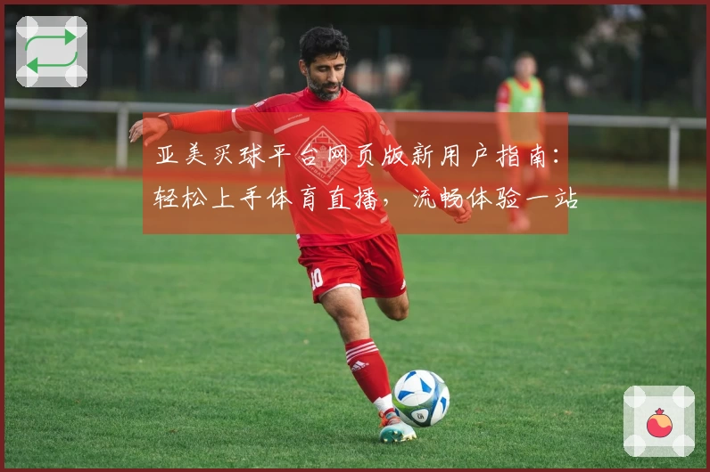 亚美买球平台网页版新用户指南：轻松上手体育直播，流畅体验一站式服务